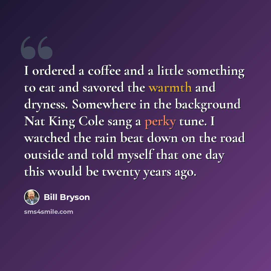 “I ordered a coffee and a little something to eat and savored the warmth and dryness. Somewhere in the background Nat King Cole sang a perky tune. I watched the rain beat down on the road outside and told myself that one day this would be twenty years ago.” quote by Bill Bryson