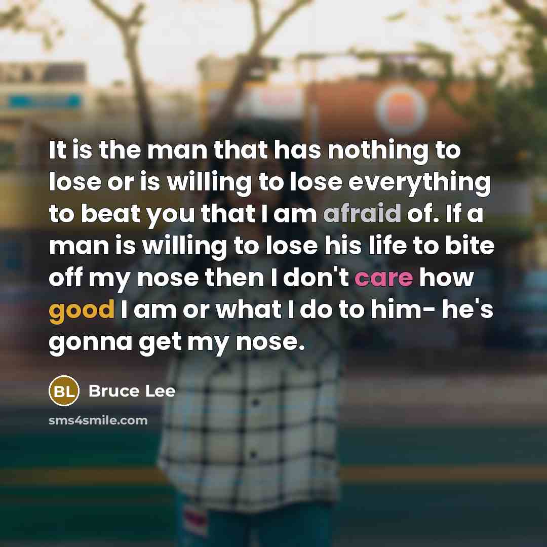 “It is the man that has nothing to lose or is willing to lose everything to beat you that I am afraid of. If a man is willing to lose his life to bite off my nose then I don't care how good I am or what I do to him- he's gonna get my nose.” quote by Bruce Lee