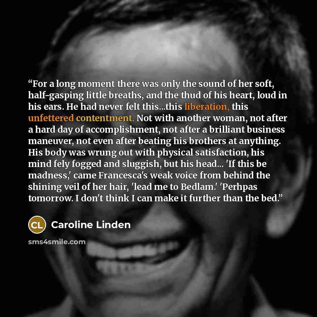 “For a long moment there was only the sound of her soft, half-gasping little breaths, and the thud of his heart, loud in his ears. He had never felt this...this liberation, this unfettered contentment. Not with another woman, not after a hard day of accomplishment, not after a brilliant business…” quote by Caroline Linden