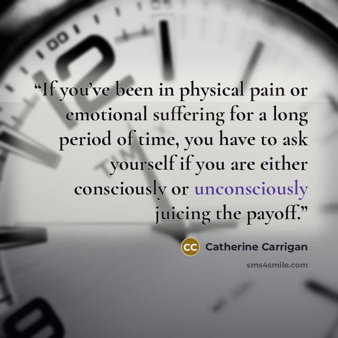 “If you’ve been in physical pain or emotional suffering for a long period of time, you have to ask yourself if you are either consciously or unconsciously juicing the payoff.” quote by Catherine Carrigan