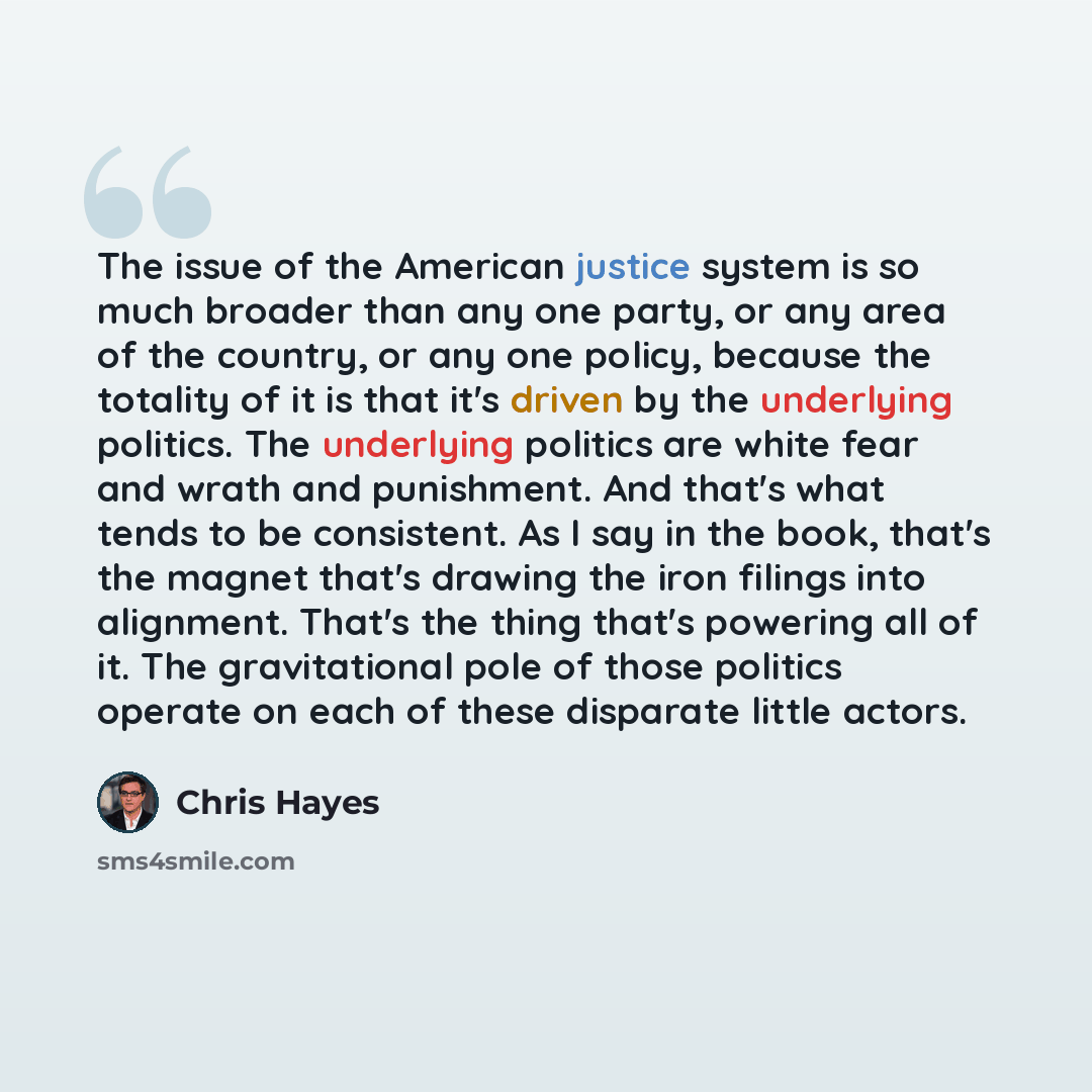“The issue of the American justice system is so much broader than any one party, or any area of the country, or any one policy, because the totality of it is that it's driven by the underlying politics. The underlying politics are white fear and wrath and punishment. And that's what tends to be…” quote by Chris Hayes