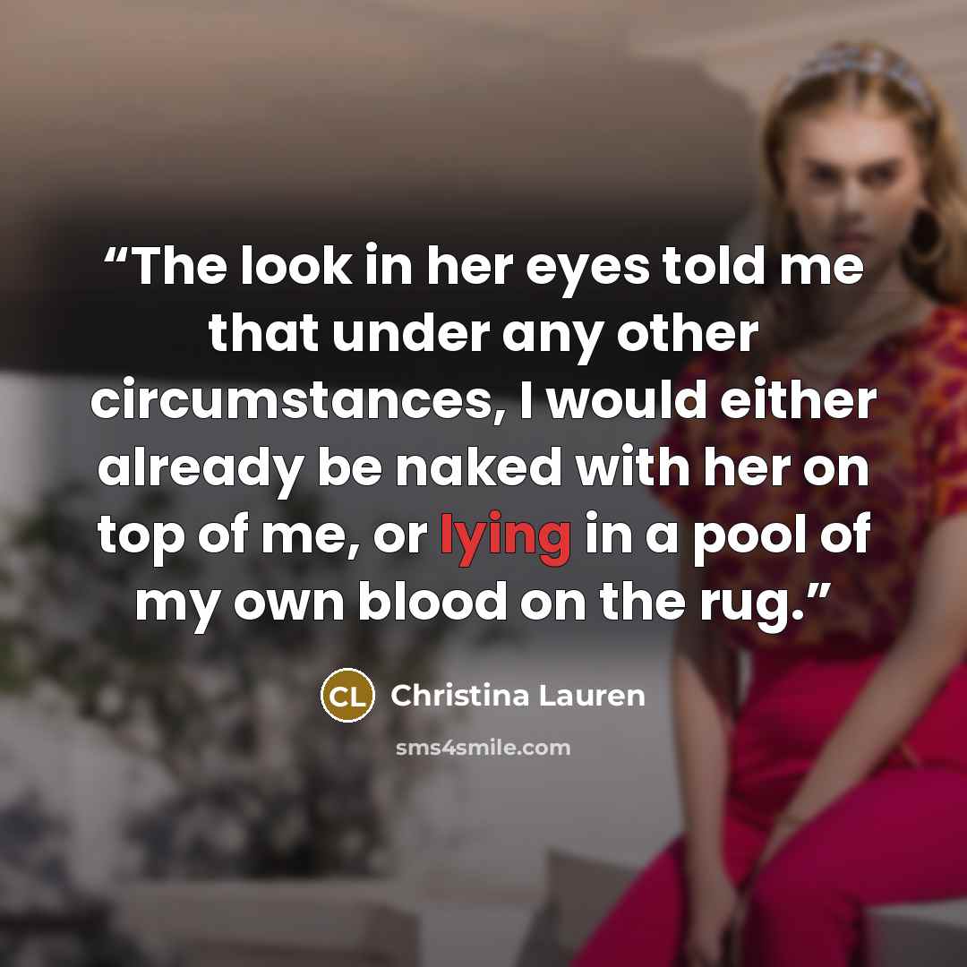 “The look in her eyes told me that under any other circumstances, I would either already be naked with her on top of me, or lying in a pool of my own blood on the rug.” quote by Christina Lauren