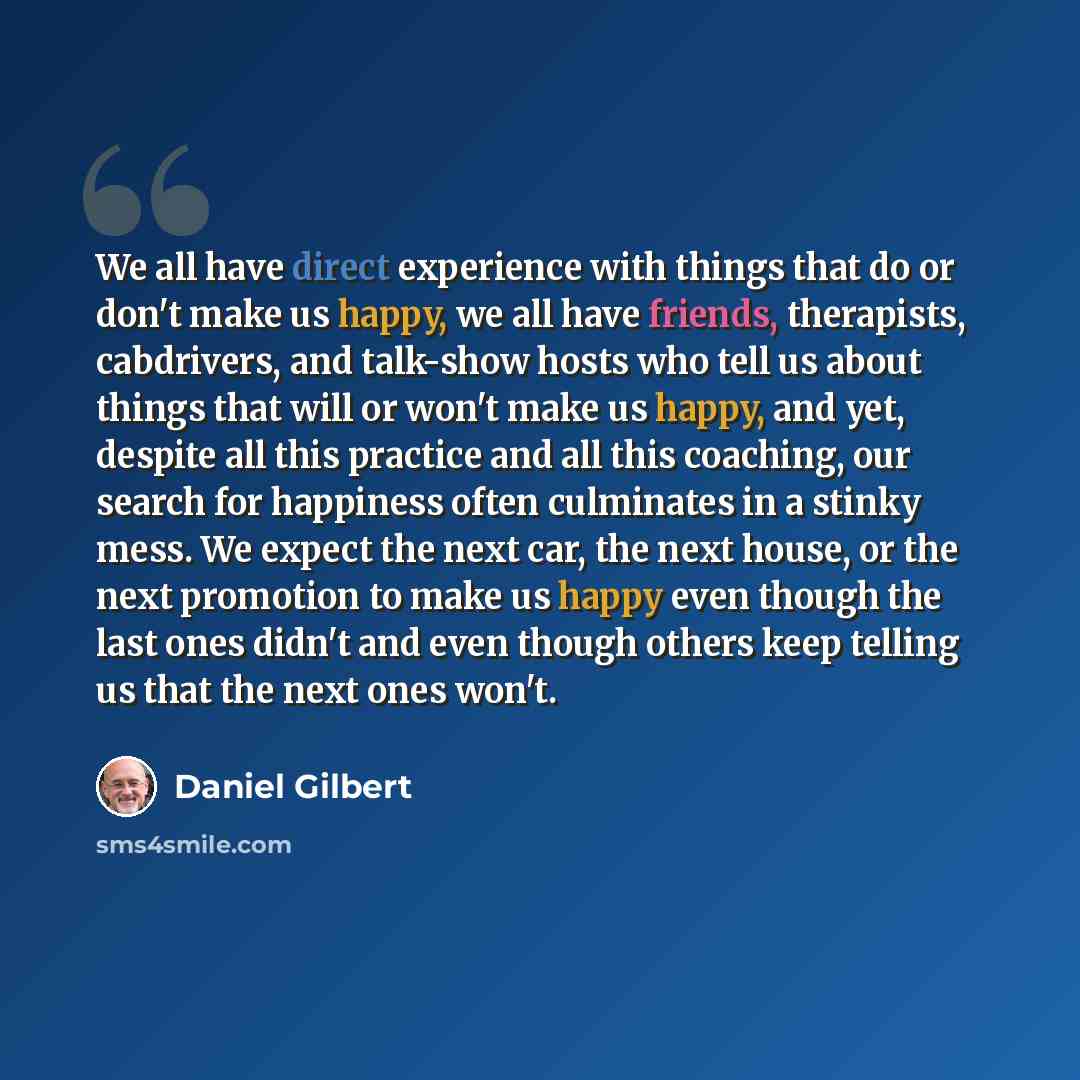 “We all have direct experience with things that do or don't make us happy, we all have friends, therapists, cabdrivers, and talk-show hosts who tell us about things that will or won't make us happy, and yet, despite all this practice and all this coaching, our search for happiness often culminates…” quote by Daniel Gilbert