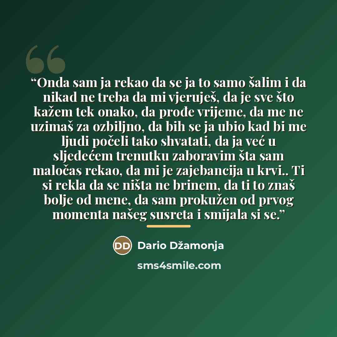 “Onda sam ja rekao da se ja to samo šalim i da nikad ne treba da mi vjeruješ, da je sve što kažem tek onako, da prođe vrijeme, da me ne uzimaš za ozbiljno, da bih se ja ubio kad bi me ljudi počeli tako shvatati, da ja već u sljedećem trenutku zaboravim šta sam maločas rekao, da mi je zajebancija u…” quote by Dario Džamonja