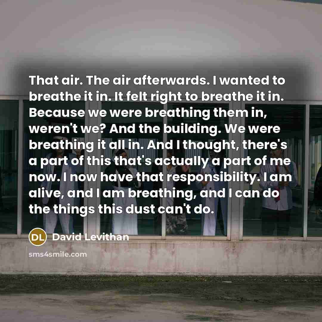 “That air. The air afterwards. I wanted to breathe it in. It felt right to breathe it in. Because we were breathing them in, weren't we? And the building. We were breathing it all in. And I thought, there's a part of this that's actually a part of me now. I now have that responsibility. I am alive…” quote by David Levithan
