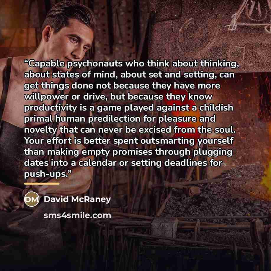“Capable psychonauts who think about thinking, about states of mind, about set and setting, can get things done not because they have more willpower or drive, but because they know productivity is a game played against a childish primal human predilection for pleasure and novelty that can never be…” quote by David McRaney