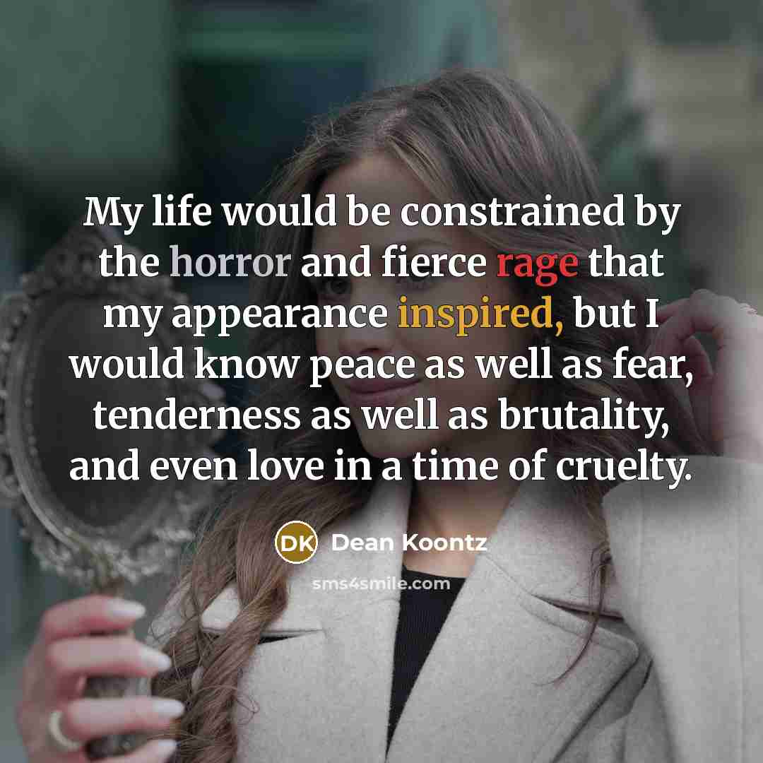 “My life would be constrained by the horror and fierce rage that my appearance inspired, but I would know peace as well as fear, tenderness as well as brutality, and even love in a time of cruelty.” quote by Dean Koontz