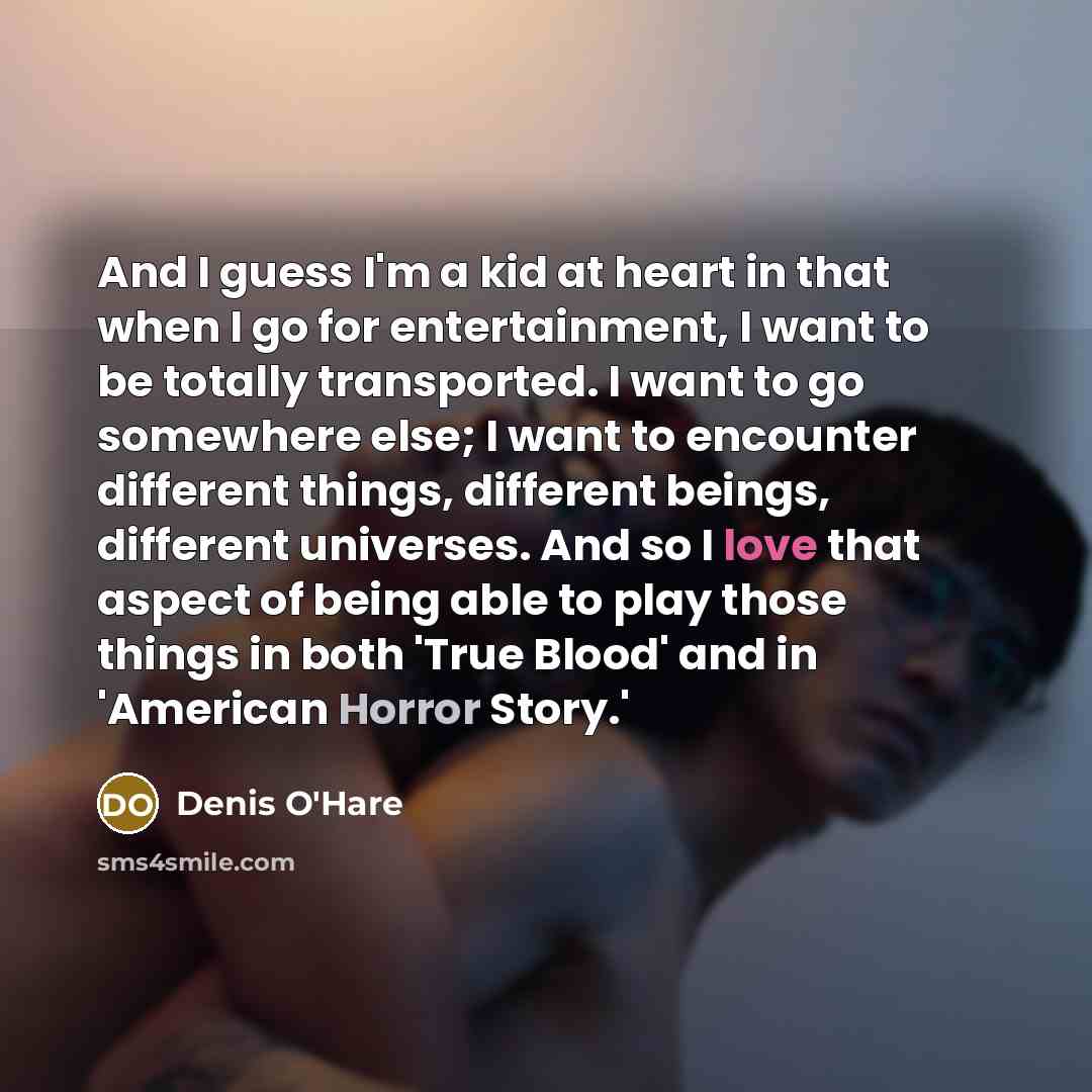 “And I guess I'm a kid at heart in that when I go for entertainment, I want to be totally transported. I want to go somewhere else; I want to encounter different things, different beings, different universes. And so I love that aspect of being able to play those things in both 'True Blood' and in…” quote by Denis O'Hare