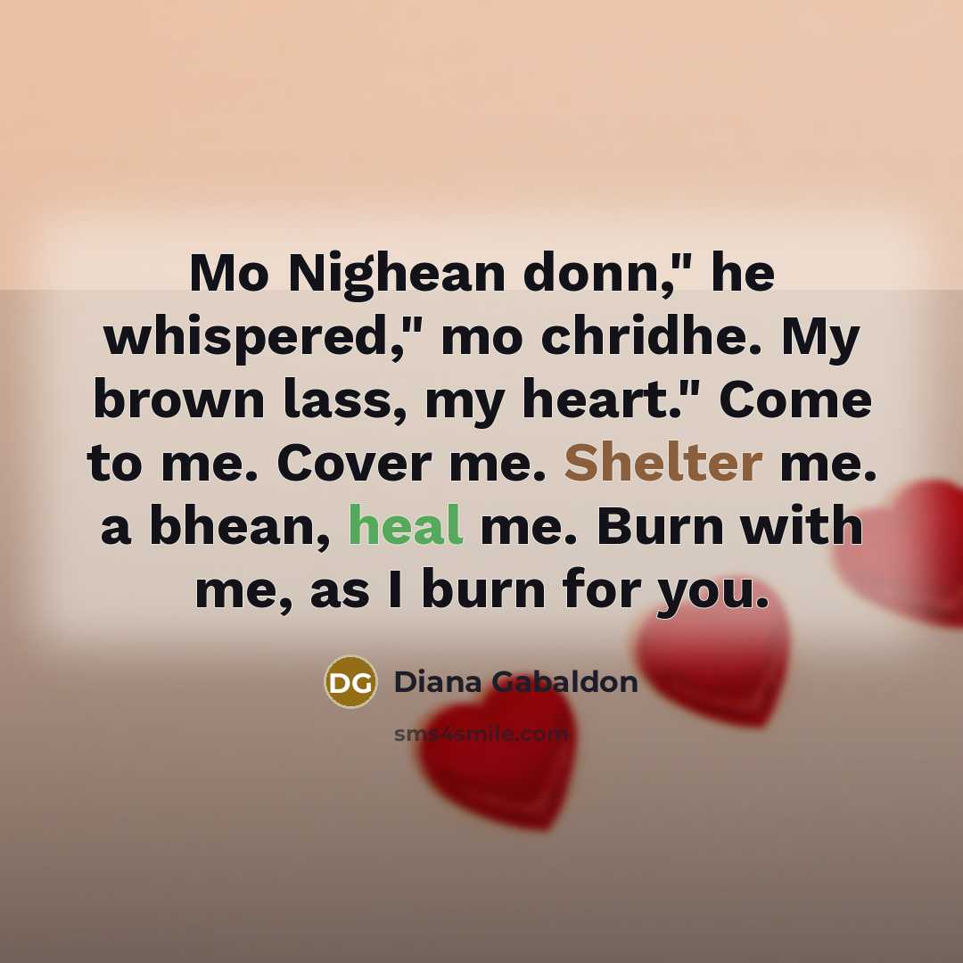 “Mo Nighean donn," he whispered," mo chridhe. My brown lass, my heart." Come to me. Cover me. Shelter me. a bhean, heal me. Burn with me, as I burn for you.” quote by Diana Gabaldon