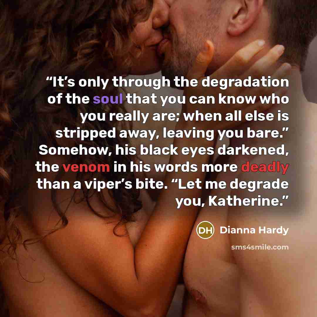 “It’s only through the degradation of the soul that you can know who you really are; when all else is stripped away, leaving you bare.” Somehow, his black eyes darkened, the venom in his words more deadly than a viper’s bite. “Let me degrade you, Katherine.” quote by Dianna Hardy