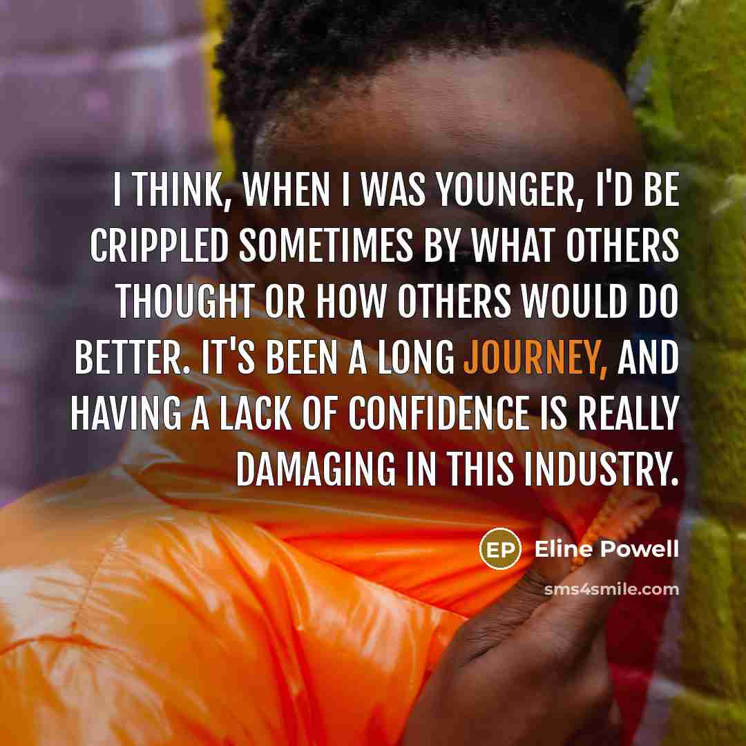 “I think, when I was younger, I'd be crippled sometimes by what others thought or how others would do better. It's been a long journey, and having a lack of confidence is really damaging in this industry.” quote by Eline Powell