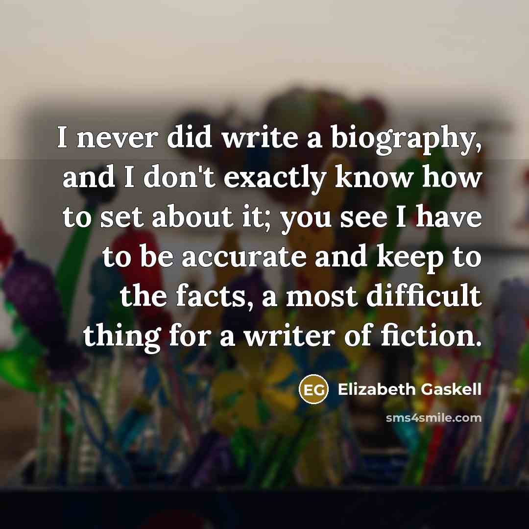 “I never did write a biography, and I don't exactly know how to set about it; you see I have to be accurate and keep to the facts, a most difficult thing for a writer of fiction.” quote by Elizabeth Gaskell