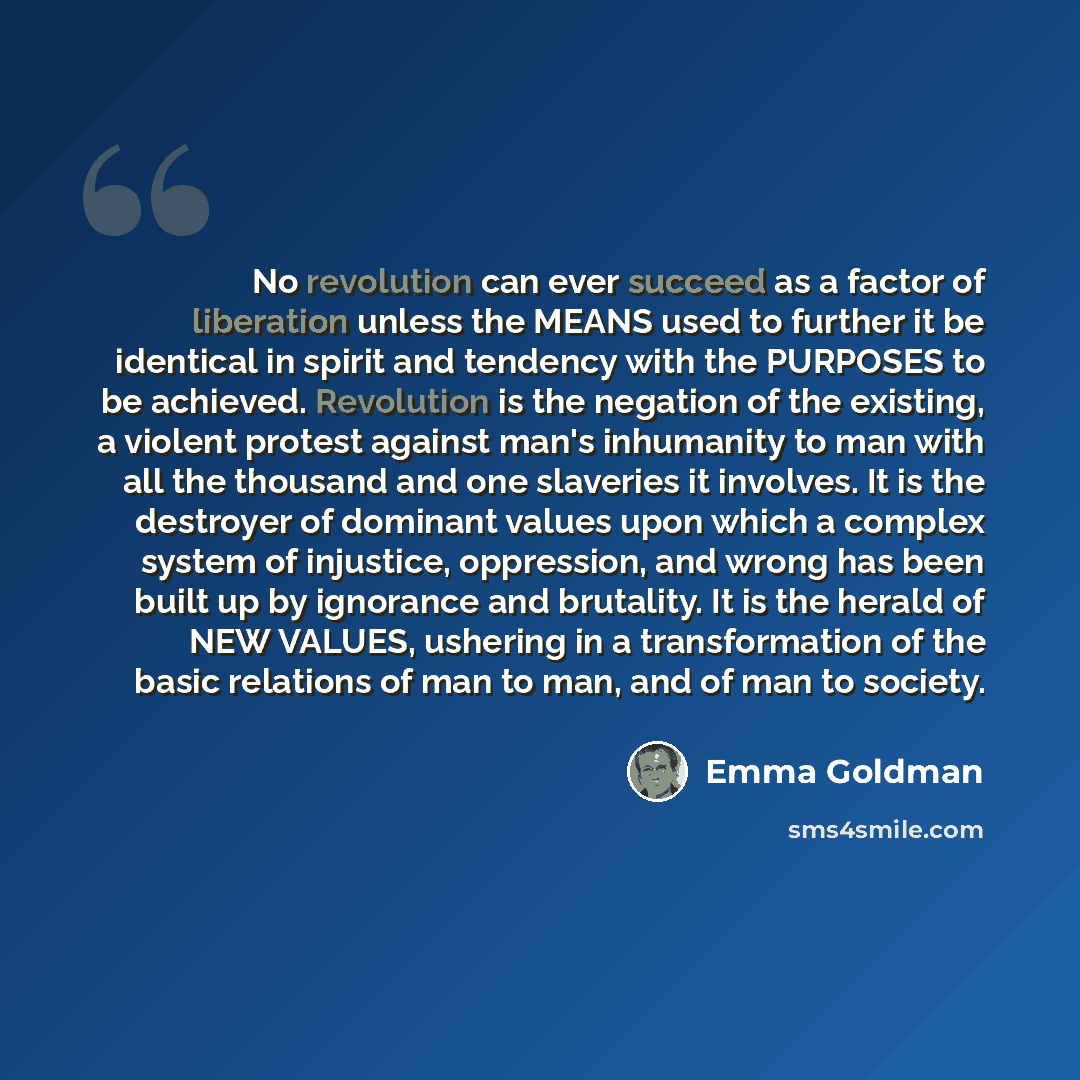 “No revolution can ever succeed as a factor of liberation unless the MEANS used to further it be identical in spirit and tendency with the PURPOSES to be achieved. Revolution is the negation of the existing, a violent protest against man's inhumanity to man with all the thousand and one slaveries…” quote by Emma Goldman