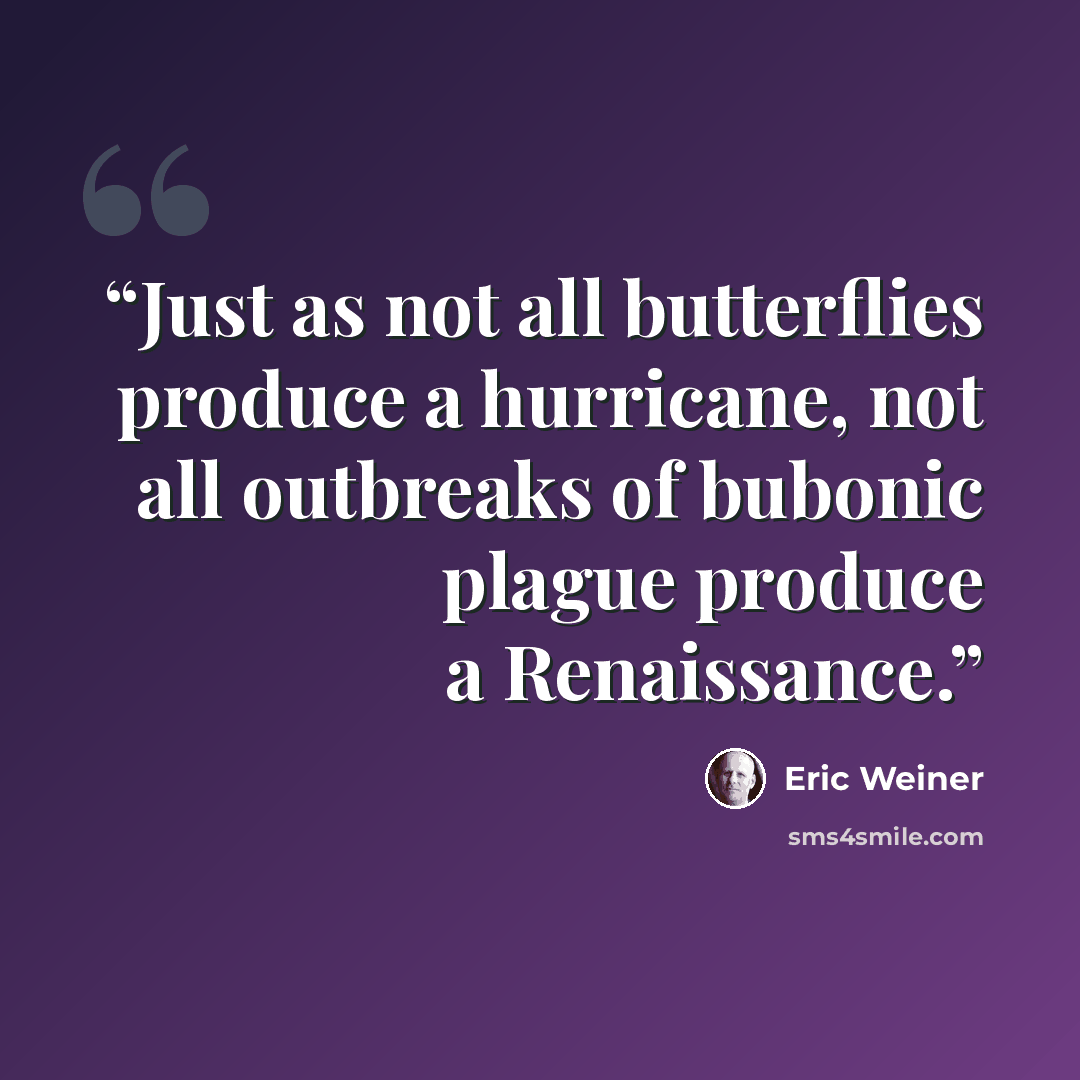 “Just as not all butterflies produce a hurricane, not all outbreaks of bubonic plague produce a Renaissance.” quote by Eric Weiner