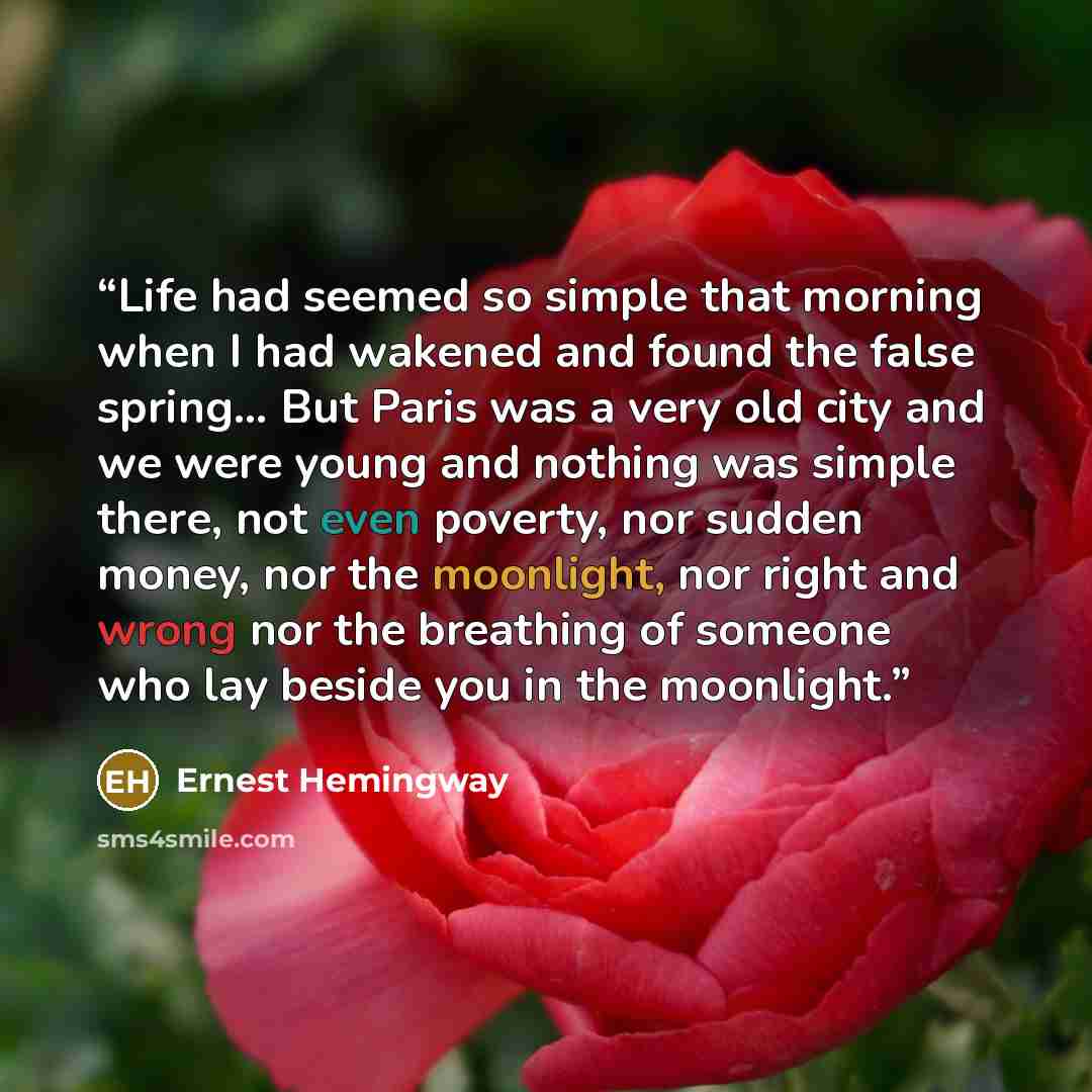 “Life had seemed so simple that morning when I had wakened and found the false spring… But Paris was a very old city and we were young and nothing was simple there, not even poverty, nor sudden money, nor the moonlight, nor right and wrong nor the breathing of someone who lay beside you in the…” quote by Ernest Hemingway