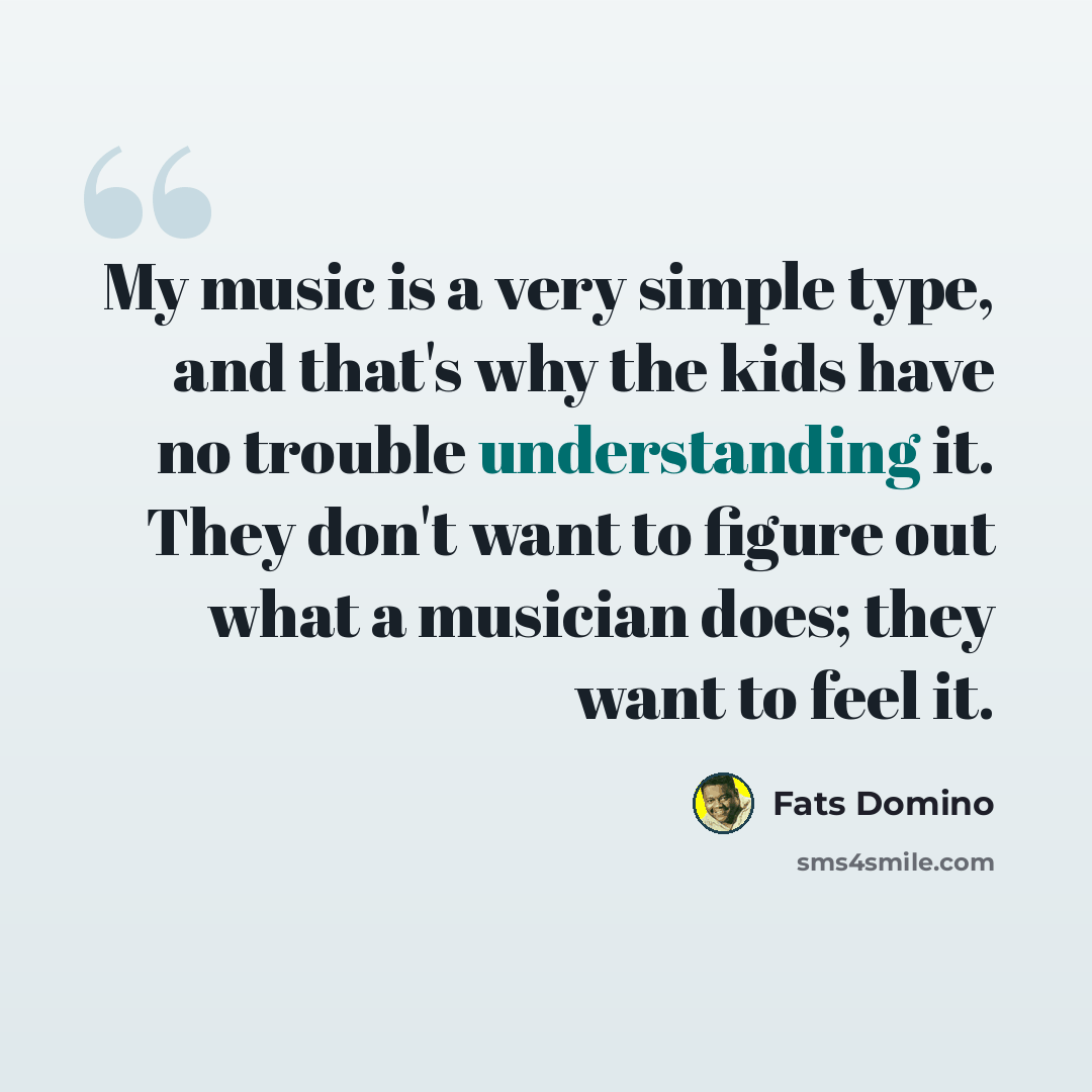 “My music is a very simple type, and that's why the kids have no trouble understanding it. They don't want to figure out what a musician does; they want to feel it.” quote by Fats Domino
