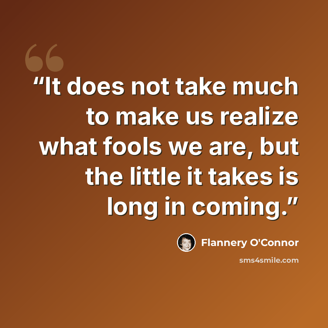 “It does not take much to make us realize what fools we are, but the little it takes is long in coming.” quote by Flannery O'Connor