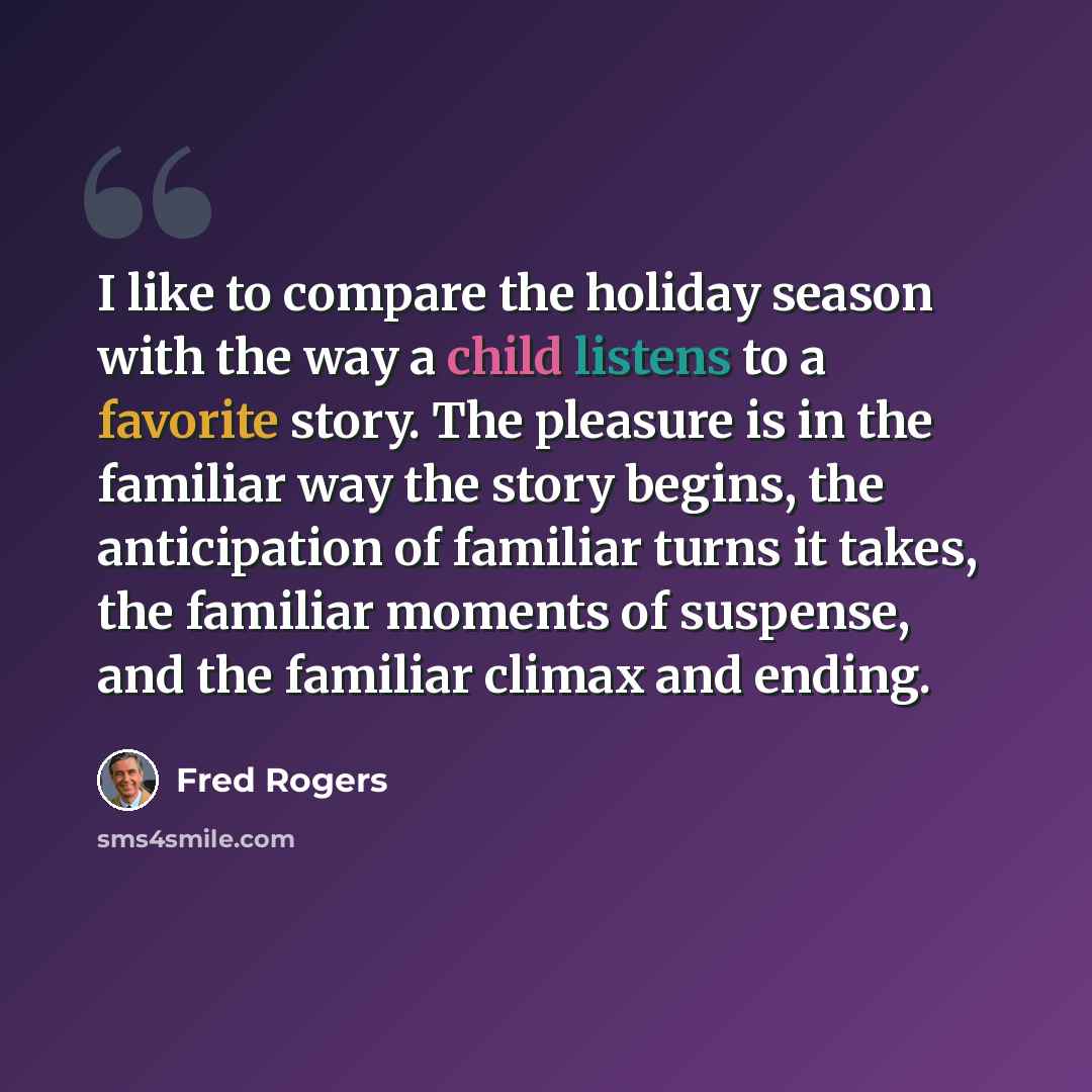 “I like to compare the holiday season with the way a child listens to a favorite story. The pleasure is in the familiar way the story begins, the anticipation of familiar turns it takes, the familiar moments of suspense, and the familiar climax and ending.” quote by Fred Rogers