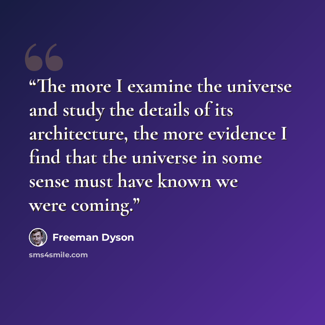 “The more I examine the universe and study the details of its architecture, the more evidence I find that the universe in some sense must have known we were coming.” quote by Freeman Dyson