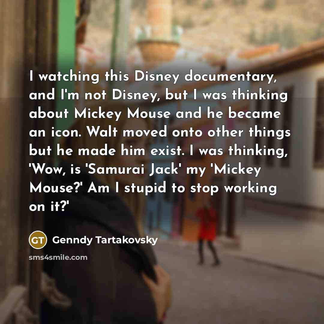 “I watching this Disney documentary, and I'm not Disney, but I was thinking about Mickey Mouse and he became an icon. Walt moved onto other things but he made him exist. I was thinking, 'Wow, is 'Samurai Jack' my 'Mickey Mouse?' Am I stupid to stop working on it?'” quote by Genndy Tartakovsky