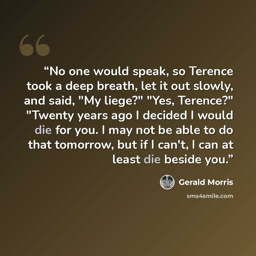 “No one would speak, so Terence took a deep breath, let it out slowly, and said, "My liege?" "Yes, Terence?" "Twenty years ago I decided I would die for you. I may not be able to do that tomorrow, but if I can't, I can at least die beside you.” quote by Gerald Morris