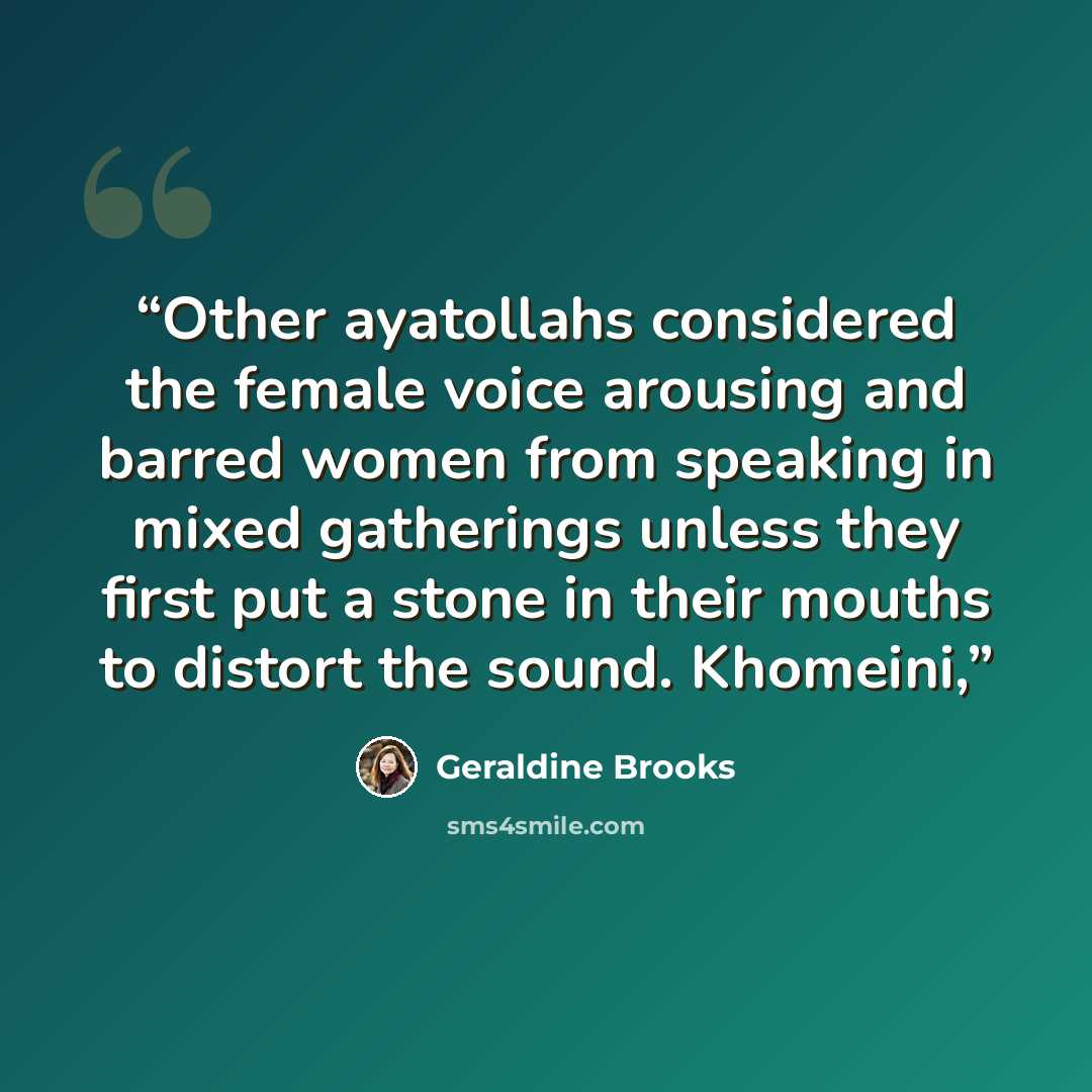 “Other ayatollahs considered the female voice arousing and barred women from speaking in mixed gatherings unless they first put a stone in their mouths to distort the sound. Khomeini,” quote by Geraldine Brooks