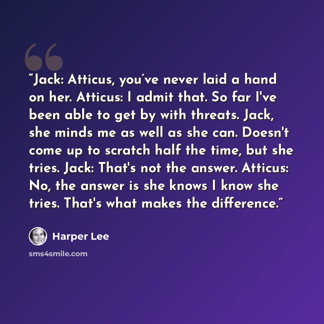 “Jack: Atticus, you’ve never laid a hand on her. Atticus: I admit that. So far I've been able to get by with threats. Jack, she minds me as well as she can. Doesn't come up to scratch half the time, but she tries. Jack: That's not the answer. Atticus: No, the answer is she knows I know she tries…” quote by Harper Lee