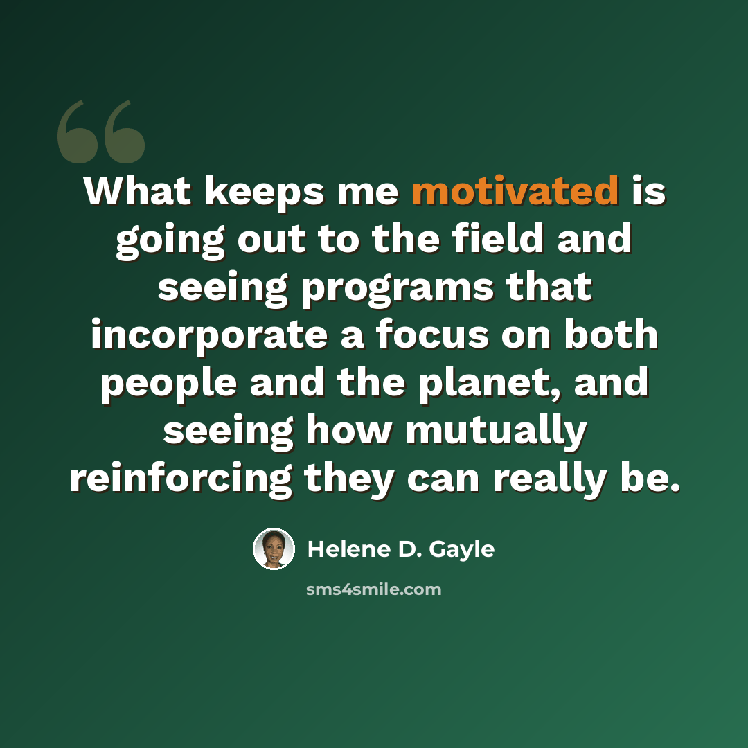 “What keeps me motivated is going out to the field and seeing programs that incorporate a focus on both people and the planet, and seeing how mutually reinforcing they can really be.” quote by Helene D. Gayle