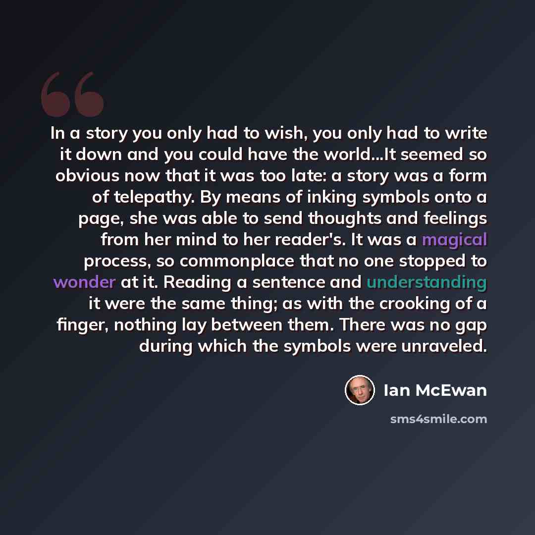 “In a story you only had to wish, you only had to write it down and you could have the world...It seemed so obvious now that it was too late: a story was a form of telepathy. By means of inking symbols onto a page, she was able to send thoughts and feelings from her mind to her reader's. It was a…” quote by Ian Mcewan