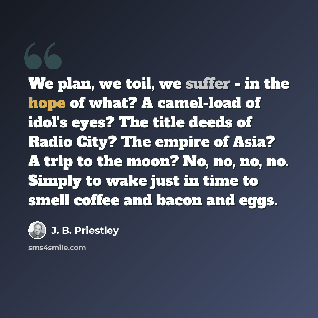 “We plan, we toil, we suffer - in the hope of what? A camel-load of idol's eyes? The title deeds of Radio City? The empire of Asia? A trip to the moon? No, no, no, no. Simply to wake just in time to smell coffee and bacon and eggs.” quote by J. B. Priestley