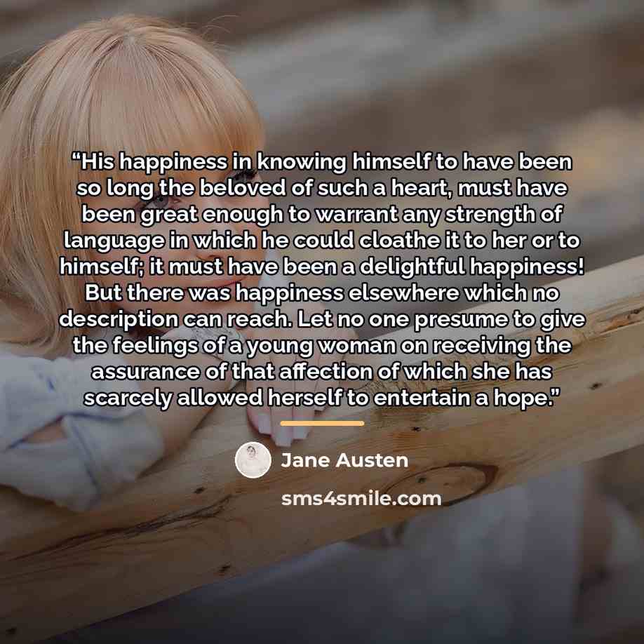 “His happiness in knowing himself to have been so long the beloved of such a heart, must have been great enough to warrant any strength of language in which he could cloathe it to her or to himself; it must have been a delightful happiness! But there was happiness elsewhere which no description can…” quote by Jane Austen