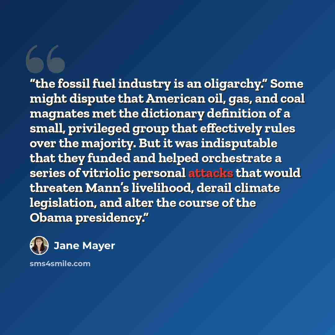 “the fossil fuel industry is an oligarchy.” Some might dispute that American oil, gas, and coal magnates met the dictionary definition of a small, privileged group that effectively rules over the majority. But it was indisputable that they funded and helped orchestrate a series of vitriolic…” quote by Jane Mayer