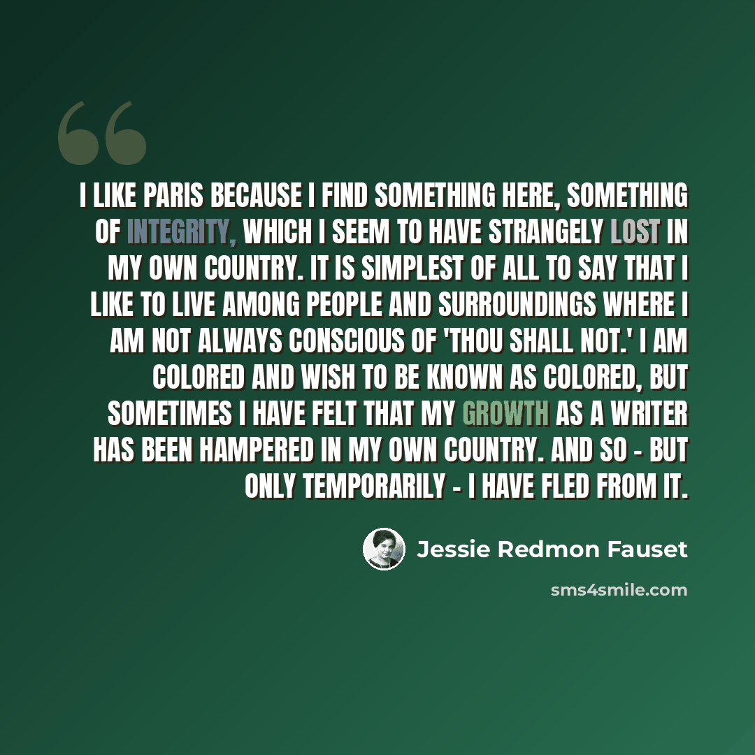 “I like Paris because I find something here, something of integrity, which I seem to have strangely lost in my own country. It is simplest of all to say that I like to live among people and surroundings where I am not always conscious of 'thou shall not.' I am colored and wish to be known as…” quote by Jessie Redmon Fauset