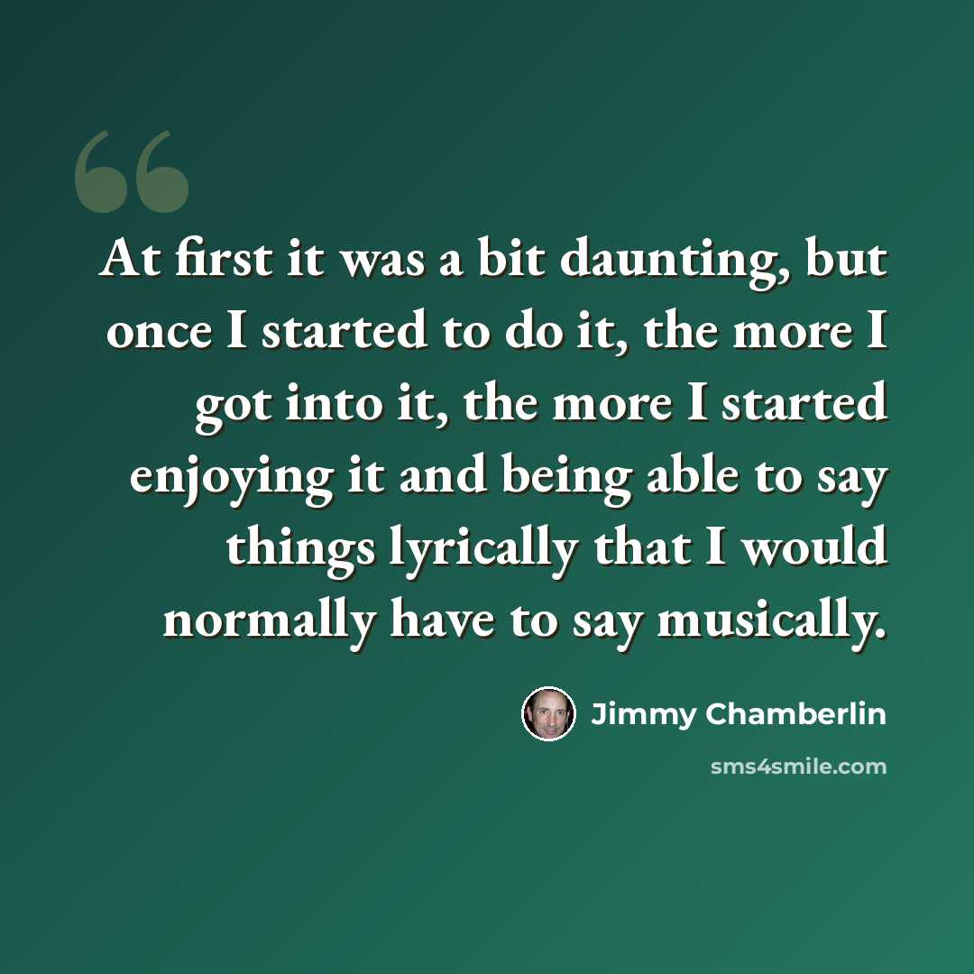 “At first it was a bit daunting, but once I started to do it, the more I got into it, the more I started enjoying it and being able to say things lyrically that I would normally have to say musically.” quote by Jimmy Chamberlin