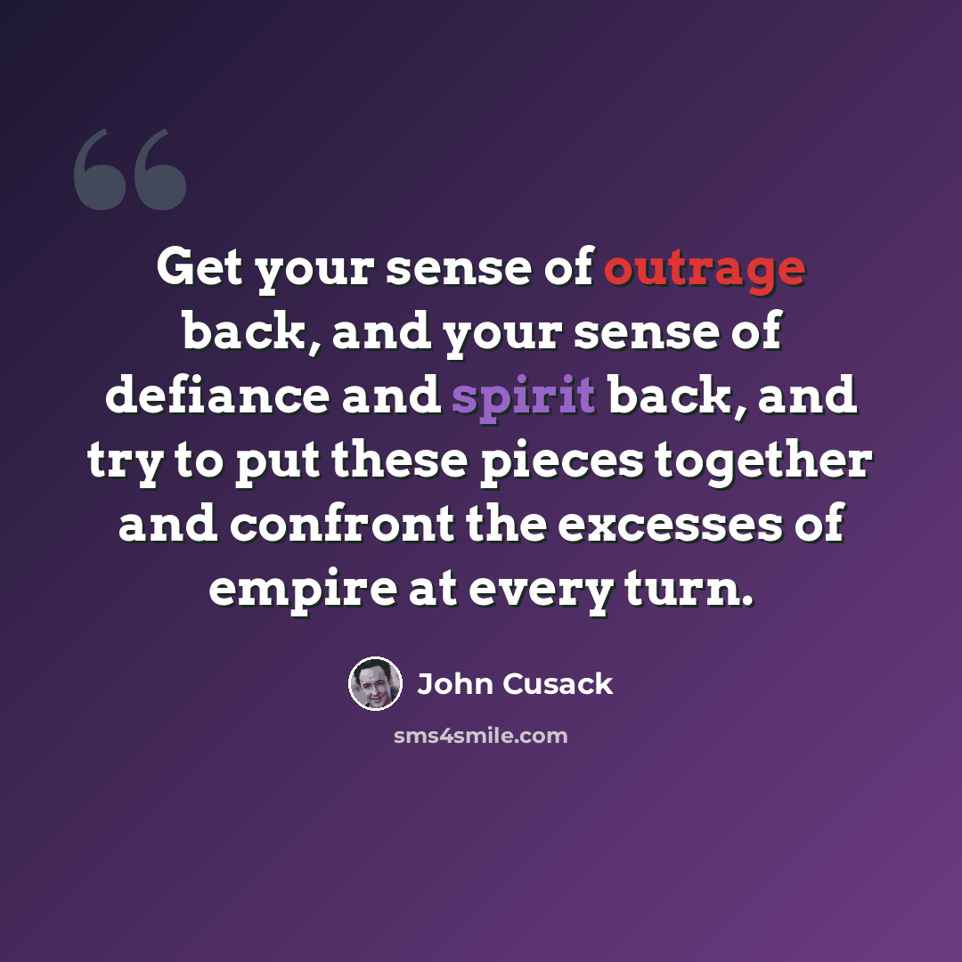“Get your sense of outrage back, and your sense of defiance and spirit back, and try to put these pieces together and confront the excesses of empire at every turn.” quote by John Cusack