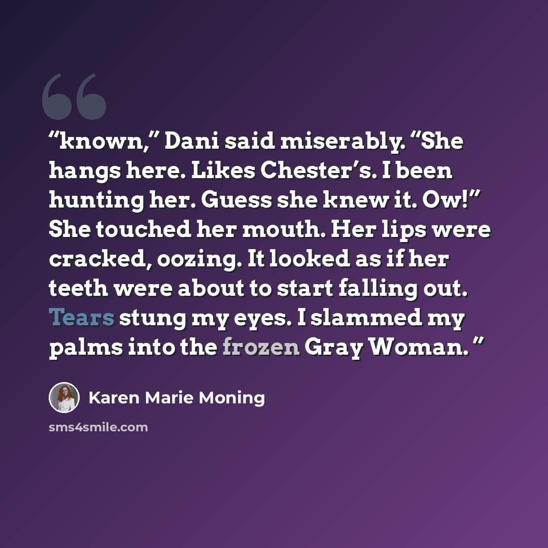 “known,” Dani said miserably. “She hangs here. Likes Chester’s. I been hunting her. Guess she knew it. Ow!” She touched her mouth. Her lips were cracked, oozing. It looked as if her teeth were about to start falling out. Tears stung my eyes. I slammed my palms into the frozen Gray Woman.” quote by Karen Marie Moning