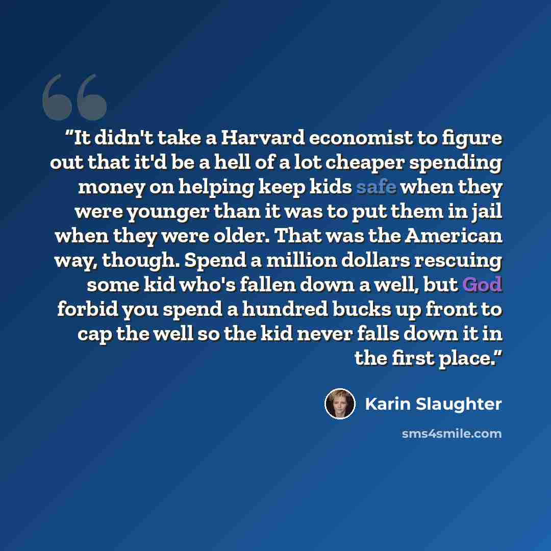 “It didn't take a Harvard economist to figure out that it'd be a hell of a lot cheaper spending money on helping keep kids safe when they were younger than it was to put them in jail when they were older. That was the American way, though. Spend a million dollars rescuing some kid who's fallen down…” quote by Karin Slaughter