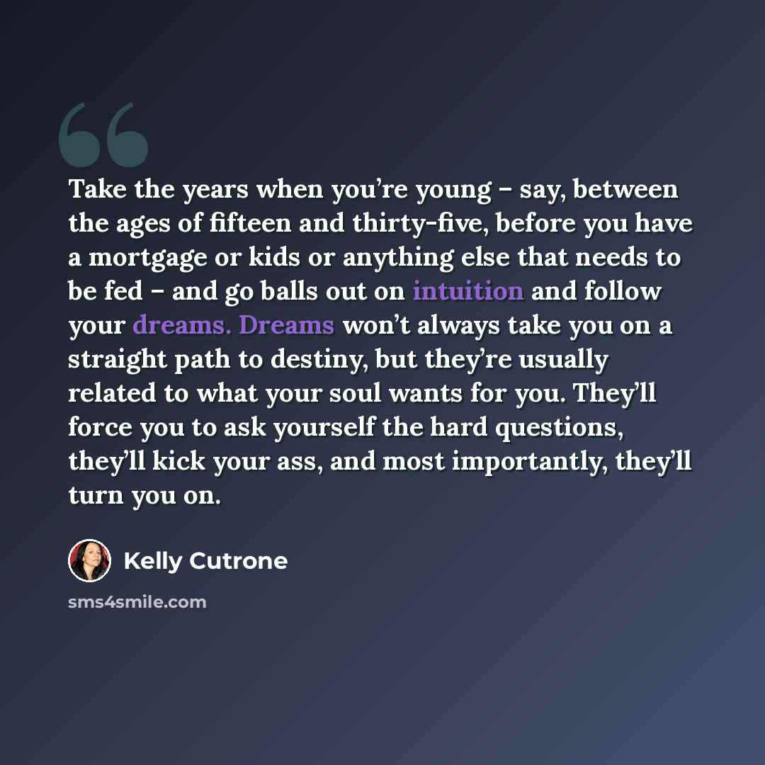 “Take the years when you’re young – say, between the ages of fifteen and thirty-five, before you have a mortgage or kids or anything else that needs to be fed – and go balls out on intuition and follow your dreams. Dreams won’t always take you on a straight path to destiny, but they’re usually…” quote by Kelly Cutrone