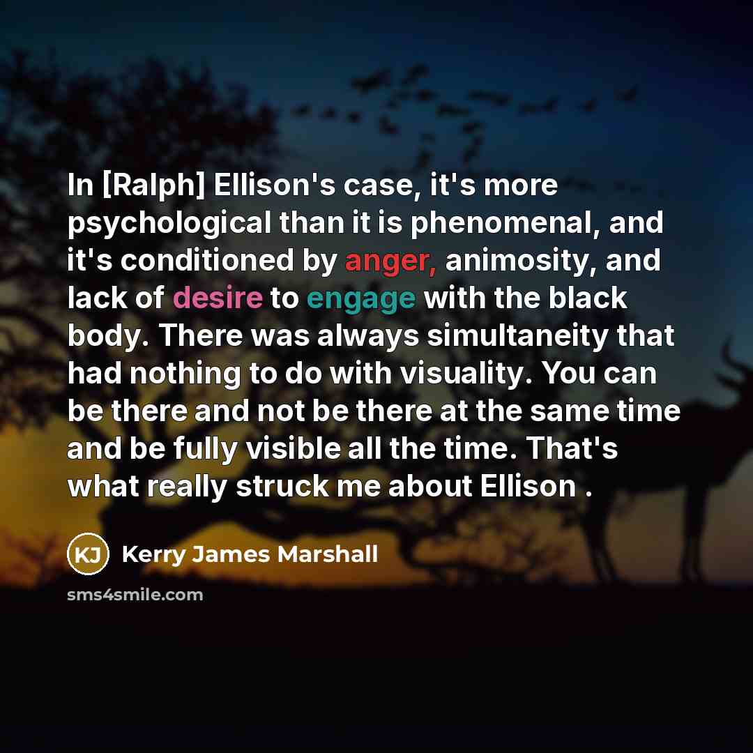 “In [Ralph] Ellison's case, it's more psychological than it is phenomenal, and it's conditioned by anger, animosity, and lack of desire to engage with the black body. There was always simultaneity that had nothing to do with visuality. You can be there and not be there at the same time and be fully…” quote by Kerry James Marshall