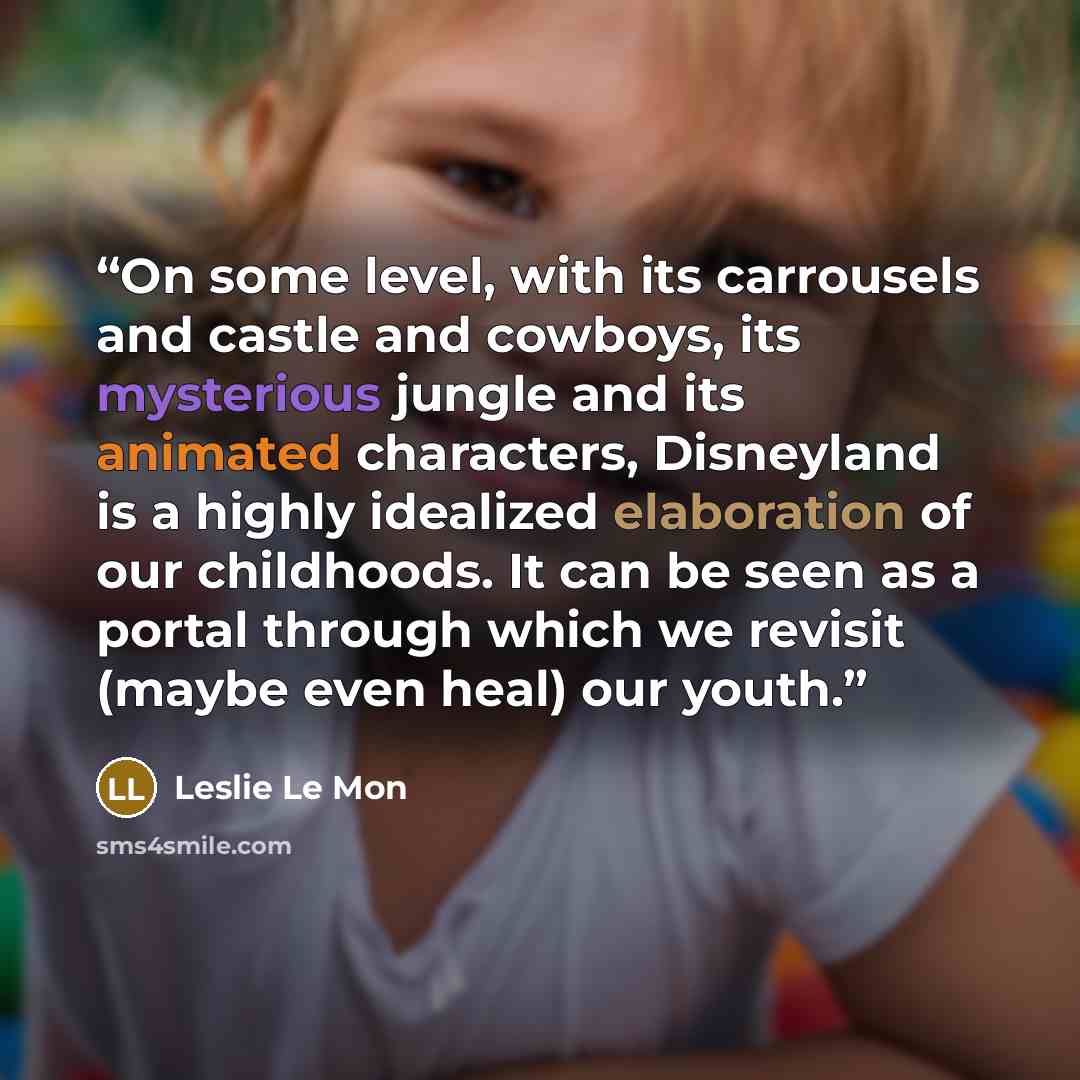 “On some level, with its carrousels and castle and cowboys, its mysterious jungle and its animated characters, Disneyland is a highly idealized elaboration of our childhoods. It can be seen as a portal through which we revisit (maybe even heal) our youth.” quote by Leslie Le Mon