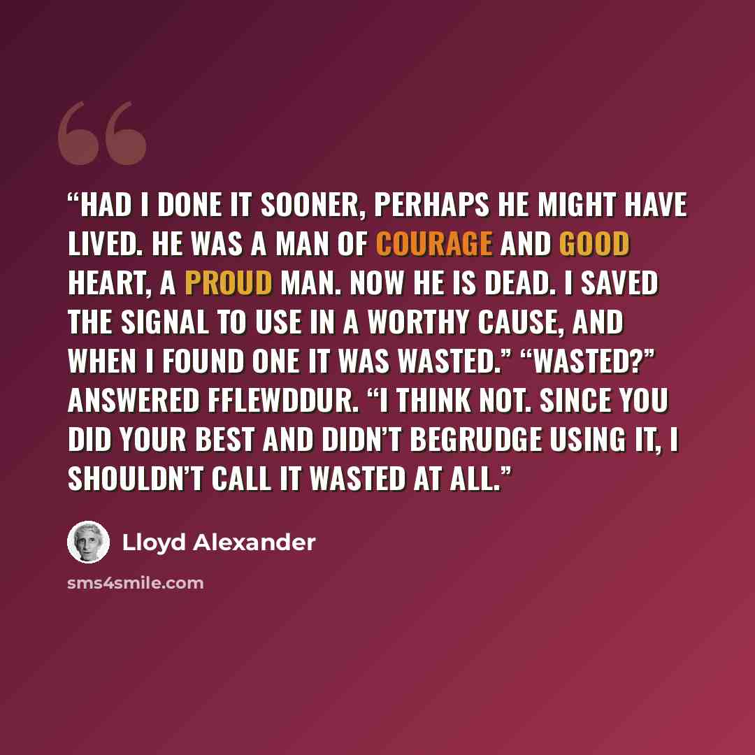 “Had I done it sooner, perhaps he might have lived. He was a man of courage and good heart, a proud man. Now he is dead. I saved the signal to use in a worthy cause, and when I found one it was wasted.” “Wasted?” answered Fflewddur. “I think not. Since you did your best and didn’t begrudge using…” quote by Lloyd Alexander