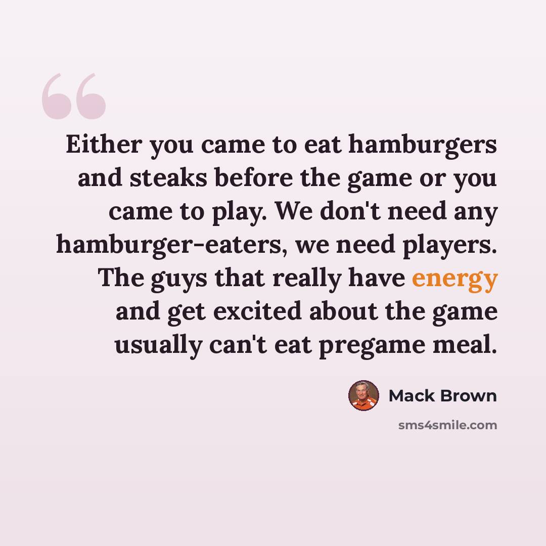 “Either you came to eat hamburgers and steaks before the game or you came to play. We don't need any hamburger-eaters, we need players. The guys that really have energy and get excited about the game usually can't eat pregame meal.” quote by Mack Brown