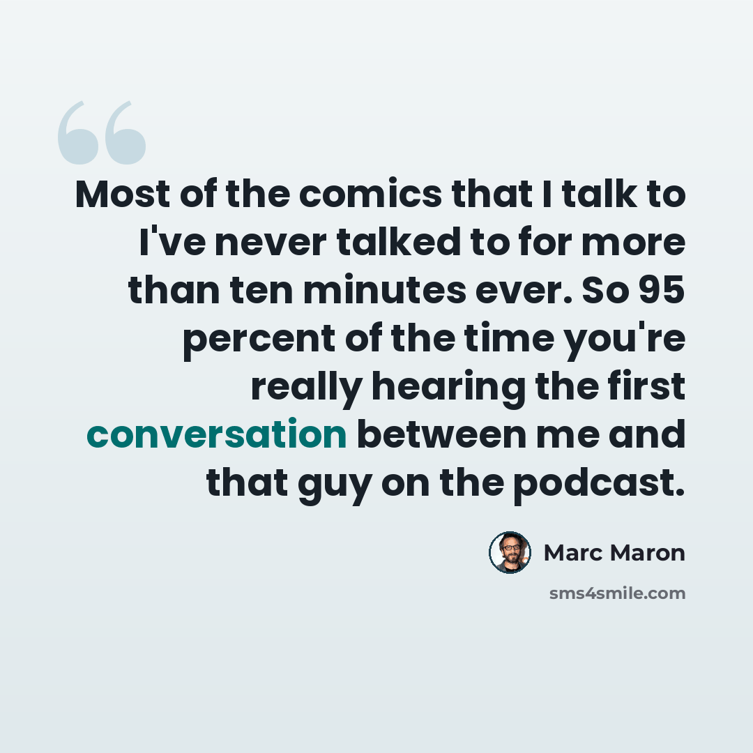 “Most of the comics that I talk to I've never talked to for more than ten minutes ever. So 95 percent of the time you're really hearing the first conversation between me and that guy on the podcast.” quote by Marc Maron
