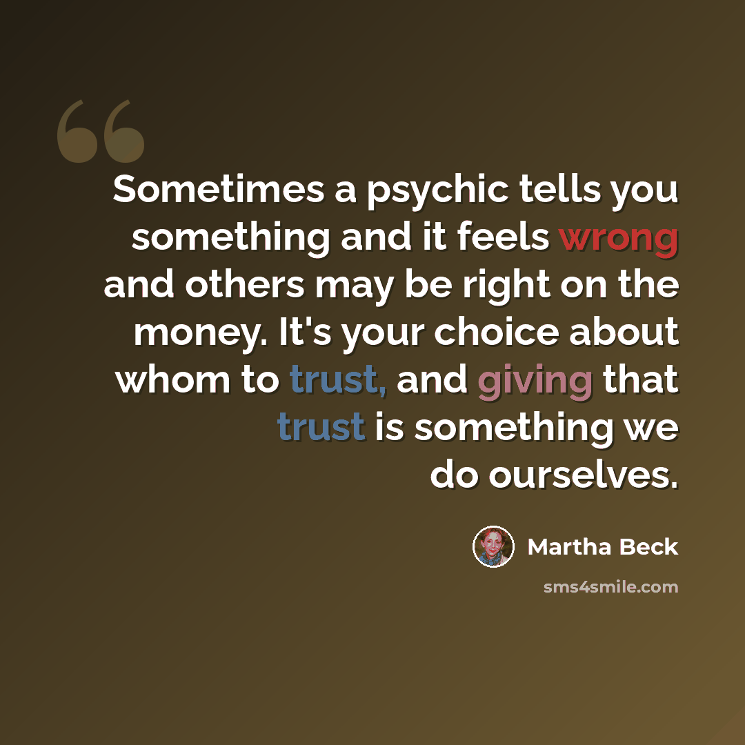 “Sometimes a psychic tells you something and it feels wrong and others may be right on the money. It's your choice about whom to trust, and giving that trust is something we do ourselves.” quote by Martha Beck