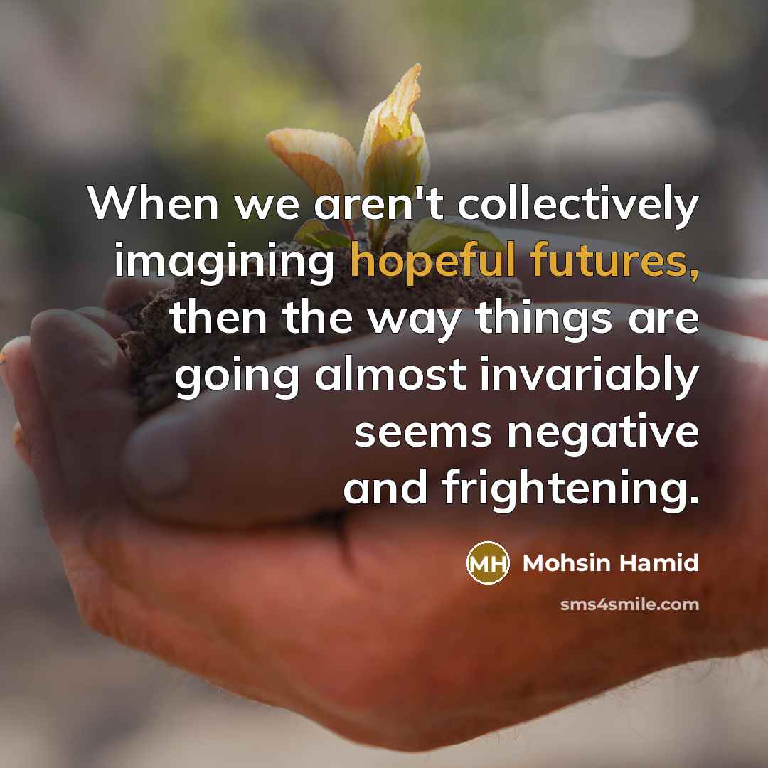 “When we aren't collectively imagining hopeful futures, then the way things are going almost invariably seems negative and frightening.” quote by Mohsin Hamid