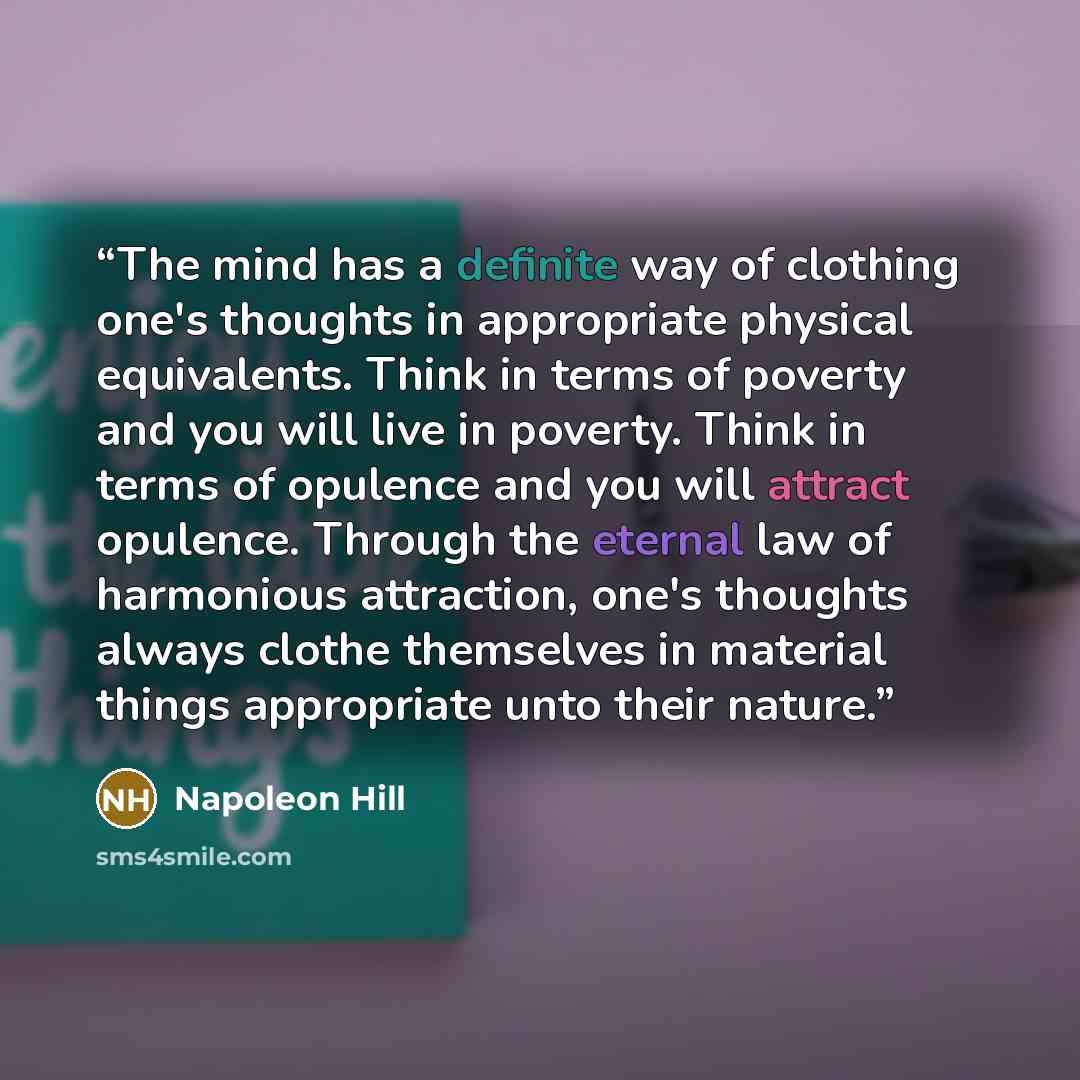 “The mind has a definite way of clothing one's thoughts in appropriate physical equivalents. Think in terms of poverty and you will live in poverty. Think in terms of opulence and you will attract opulence. Through the eternal law of harmonious attraction, one's thoughts always clothe themselves in…” quote by Napoleon Hill