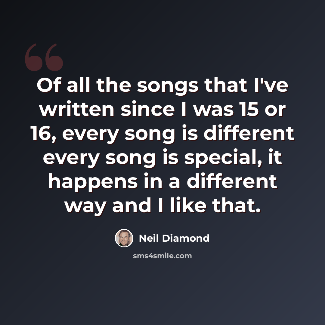 “Of all the songs that I've written since I was 15 or 16, every song is different every song is special, it happens in a different way and I like that.” quote by Neil Diamond