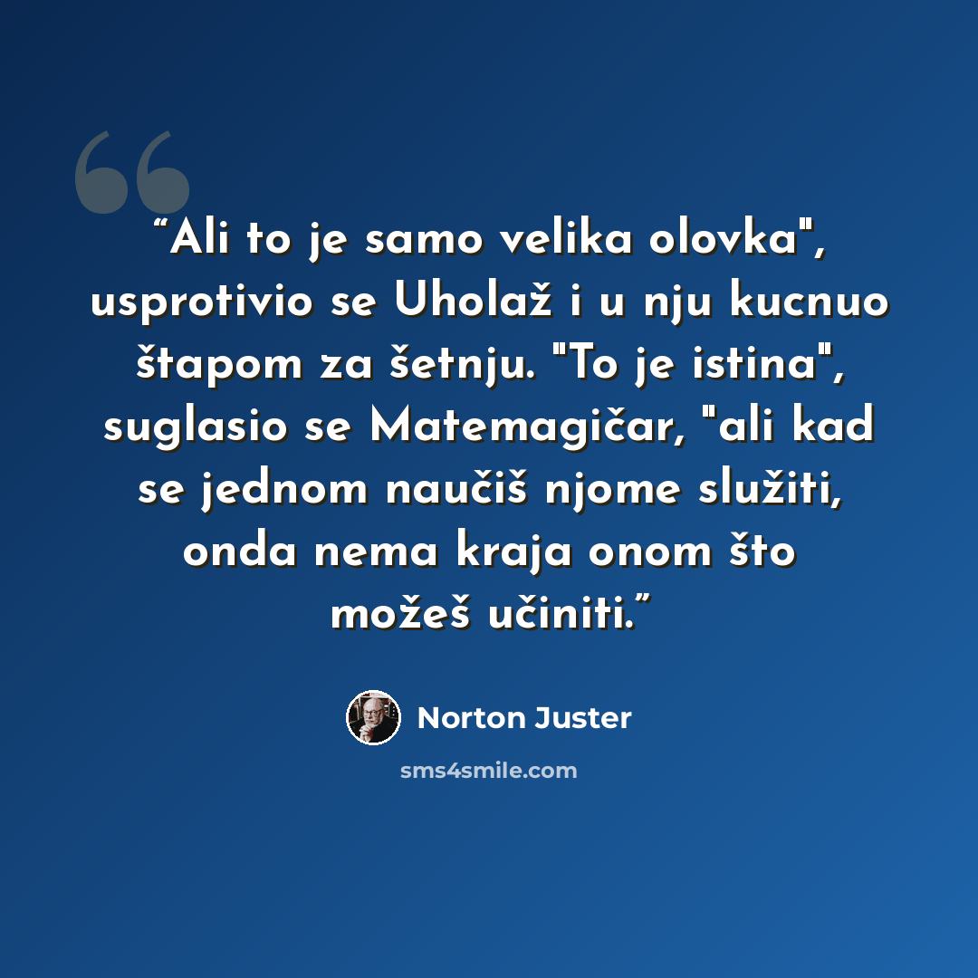 “Ali to je samo velika olovka", usprotivio se Uholaž i u nju kucnuo štapom za šetnju. "To je istina", suglasio se Matemagičar, "ali kad se jednom naučiš njome služiti, onda nema kraja onom što možeš učiniti.” quote by Norton Juster