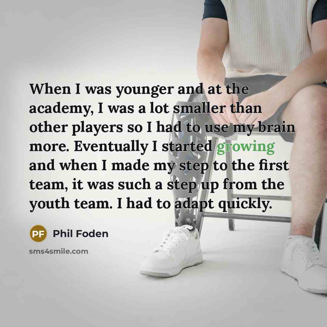 “When I was younger and at the academy, I was a lot smaller than other players so I had to use my brain more. Eventually I started growing and when I made my step to the first team, it was such a step up from the youth team. I had to adapt quickly.” quote by Phil Foden