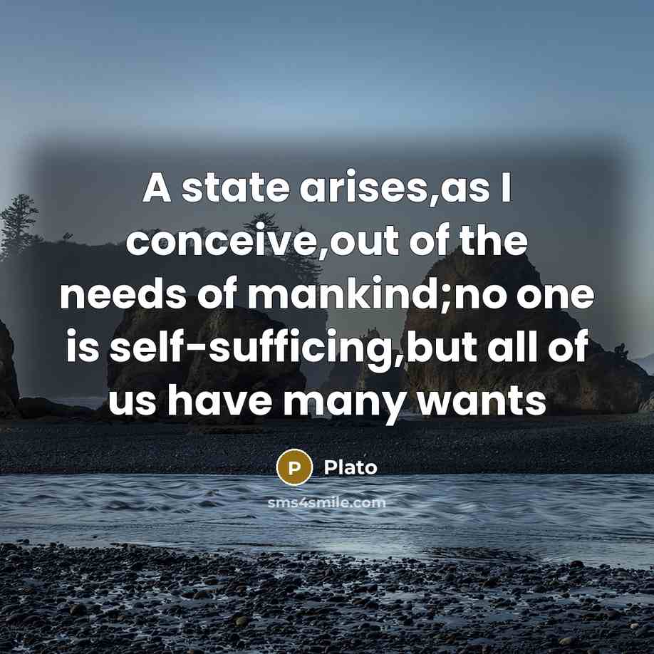 “A state arises,as I conceive,out of the needs of mankind;no one is self-sufficing,but all of us have many wants” quote by Plato